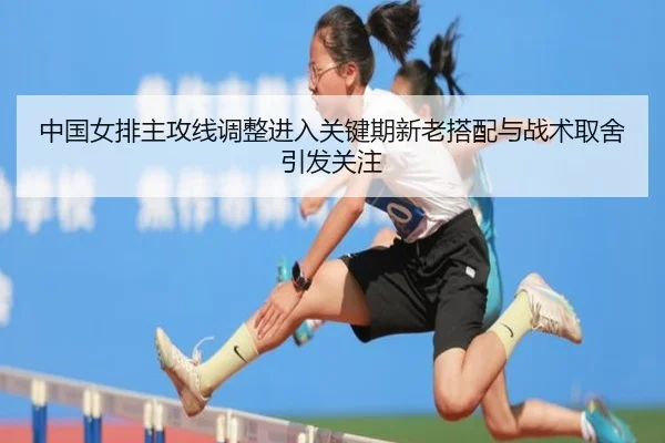 中国女排主攻线调整进入关键期新老搭配与战术取舍引发关注
